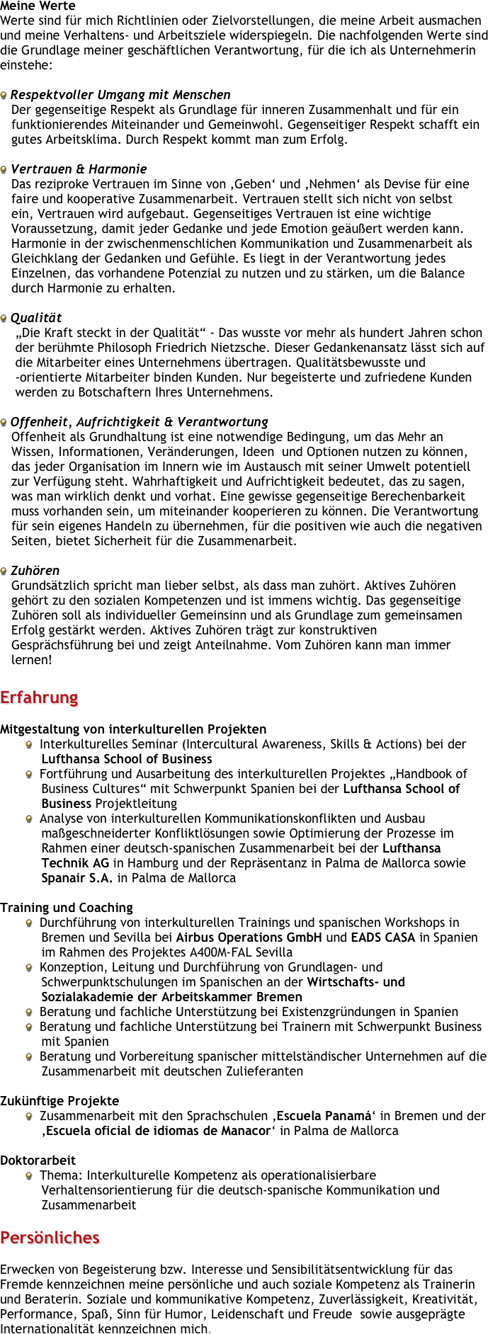 Meine Werte
Werte sind für mich Richtlinien oder Zielvorstellungen, die meine Arbeit ausmachen und meine Verhaltens- und Arbeitsziele widerspiegeln. Die nachfolgenden Werte sind die Grundlage meiner geschäftlichen Verantwortung, für die ich als Unternehmerin einstehe: 

 Respektvoller Umgang mit Menschen
   Der gegenseitige Respekt als Grundlage für inneren Zusammenhalt und für ein
   funktionierendes Miteinander und Gemeinwohl. Gegenseitiger Respekt schafft ein 
   gutes Arbeitsklima. Durch Respekt kommt man zum Erfolg.

 Vertrauen & Harmonie
   Das reziproke Vertrauen im Sinne von ‚Geben‘ und ‚Nehmen‘ als Devise für eine
   faire und kooperative Zusammenarbeit. Vertrauen stellt sich nicht von selbst
   ein, Vertrauen wird aufgebaut. Gegenseitiges Vertrauen ist eine wichtige 
   Voraussetzung, damit jeder Gedanke und jede Emotion geäußert werden kann.
   Harmonie in der zwischenmenschlichen Kommunikation und Zusammenarbeit als
   Gleichklang der Gedanken und Gefühle. Es liegt in der Verantwortung jedes
   Einzelnen, das vorhandene Potenzial zu nutzen und zu stärken, um die Balance
   durch Harmonie zu erhalten.

 Qualität
    „Die Kraft steckt in der Qualität“ - Das wusste vor mehr als hundert Jahren schon                
    der berühmte Philosoph Friedrich Nietzsche. Dieser Gedankenansatz lässt sich auf 
    die Mitarbeiter eines Unternehmens übertragen. Qualitätsbewusste und 
    -orientierte Mitarbeiter binden Kunden. Nur begeisterte und zufriedene Kunden 
    werden zu Botschaftern Ihres Unternehmens.

 Offenheit, Aufrichtigkeit & Verantwortung
   Offenheit als Grundhaltung ist eine notwendige Bedingung, um das Mehr an
   Wissen, Informationen, Veränderungen, Ideen  und Optionen nutzen zu können,
   das jeder Organisation im Innern wie im Austausch mit seiner Umwelt potentiell
   zur Verfügung steht. Wahrhaftigkeit und Aufrichtigkeit bedeutet, das zu sagen, 
   was man wirklich denkt und vorhat. Eine gewisse gegenseitige Berechenbarkeit 
   muss vorhanden sein, um miteinander kooperieren zu können. Die Verantwortung 
   für sein eigenes Handeln zu übernehmen, für die positiven wie auch die negativen 
   Seiten, bietet Sicherheit für die Zusammenarbeit.

 Zuhören
   Grundsätzlich spricht man lieber selbst, als dass man zuhört. Aktives Zuhören 
   gehört zu den sozialen Kompetenzen und ist immens wichtig. Das gegenseitige 
   Zuhören soll als individueller Gemeinsinn und als Grundlage zum gemeinsamen 
   Erfolg gestärkt werden. Aktives Zuhören trägt zur konstruktiven 
   Gesprächsführung bei und zeigt Anteilnahme. Vom Zuhören kann man immer 
   lernen!

Erfahrung

Mitgestaltung von interkulturellen Projekten  Interkulturelles Seminar (Intercultural Awareness, Skills & Actions) bei der Lufthansa School of Business
  Fortführung und Ausarbeitung des interkulturellen Projektes „Handbook of Business Cultures“ mit Schwerpunkt Spanien bei der Lufthansa School of Business Projektleitung  Analyse von interkulturellen Kommunikationskonflikten und Ausbau maßgeschneiderter Konfliktlösungen sowie Optimierung der Prozesse im Rahmen einer deutsch-spanischen Zusammenarbeit bei der Lufthansa Technik AG in Hamburg und der Repräsentanz in Palma de Mallorca sowie Spanair S.A. in Palma de Mallorca

Training und Coaching  Durchführung von interkulturellen Trainings und spanischen Workshops in Bremen und Sevilla bei Airbus Operations GmbH und EADS CASA in Spanien im Rahmen des Projektes A400M-FAL Sevilla  Konzeption, Leitung und Durchführung von Grundlagen- und Schwerpunktschulungen im Spanischen an der Wirtschafts- und Sozialakademie der Arbeitskammer Bremen  Beratung und fachliche Unterstützung bei Existenzgründungen in Spanien
  Beratung und fachliche Unterstützung bei Trainern mit Schwerpunkt Business mit Spanien
  Beratung und Vorbereitung spanischer mittelständischer Unternehmen auf die Zusammenarbeit mit deutschen Zulieferanten
 
Zukünftige Projekte
  Zusammenarbeit mit den Sprachschulen ‚Escuela Panamá‘ in Bremen und der ‚Escuela oficial de idiomas de Manacor‘ in Palma de Mallorca
Doktorarbeit  Thema: Interkulturelle Kompetenz als operationalisierbare Verhaltensorientierung für die deutsch-spanische Kommunikation und Zusammenarbeit

Persönliches 

Erwecken von Begeisterung bzw. Interesse und Sensibilitätsentwicklung für das Fremde kennzeichnen meine persönliche und auch soziale Kompetenz als Trainerin und Beraterin. Soziale und kommunikative Kompetenz, Zuverlässigkeit, Kreativität, Performance, Spaß, Sinn für Humor, Leidenschaft und Freude  sowie ausgeprägte Internationalität kennzeichnen mich.